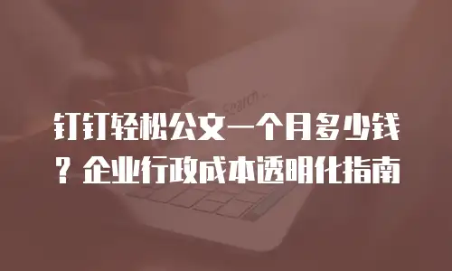 钉钉轻松公文一个月多少钱？企业行政成本透明化指南