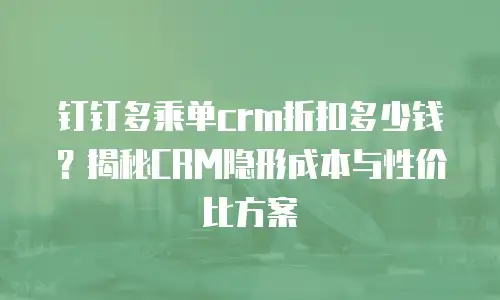钉钉多乘单crm折扣多少钱？揭秘CRM隐形成本与性价比方案