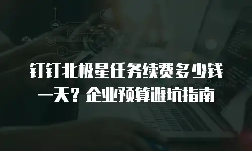 钉钉北极星任务续费多少钱一天？企业预算避坑指南