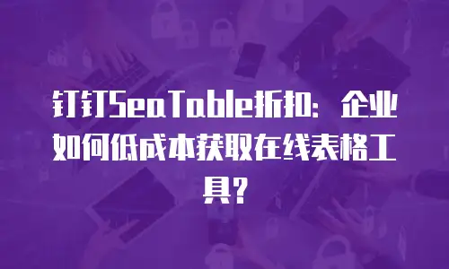 钉钉SeaTable折扣：企业如何低成本获取在线表格工具？