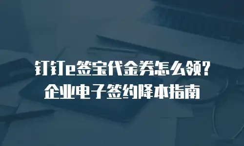 钉钉e签宝代金券怎么领？企业电子签约降本指南