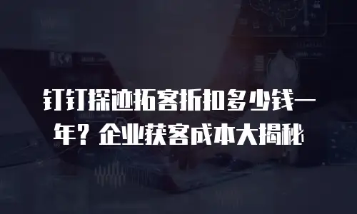 钉钉探迹拓客折扣多少钱一年？企业获客成本大揭秘
