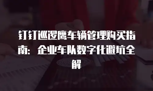 钉钉巡逻鹰车辆管理购买指南：企业车队数字化避坑全解