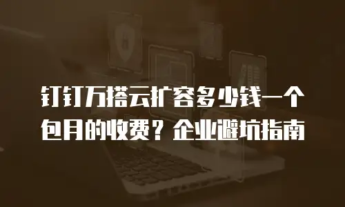 钉钉万搭云扩容多少钱一个包月的收费？企业避坑指南