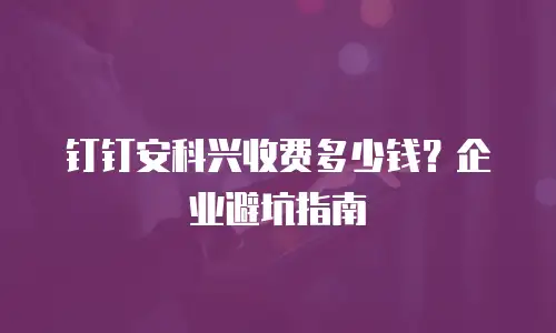 钉钉安科兴收费多少钱？企业避坑指南