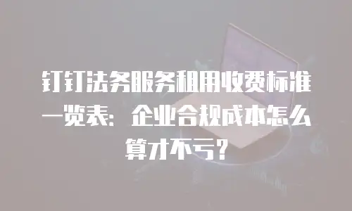 钉钉法务服务租用收费标准一览表：企业合规成本怎么算才不亏？