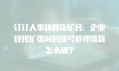 钉钉人事旗舰版扩容：企业规模扩张时的账号管理难题怎么破？