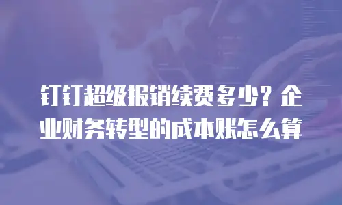 钉钉超级报销续费多少？企业财务转型的成本账怎么算