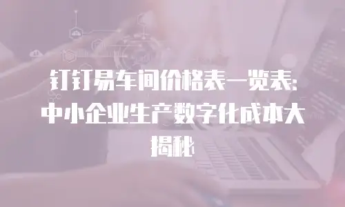 钉钉易车间价格表一览表：中小企业生产数字化成本大揭秘