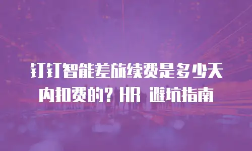 钉钉智能差旅续费是多少天内扣费的？HR 避坑指南