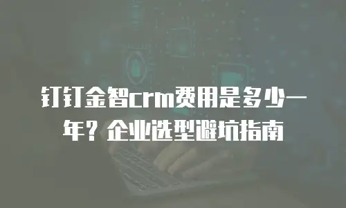 钉钉金智crm费用是多少一年？企业选型避坑指南