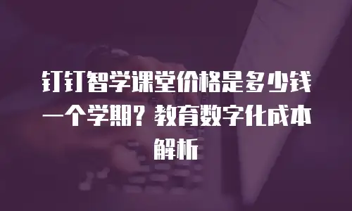 钉钉智学课堂价格是多少钱一个学期？教育数字化成本解析