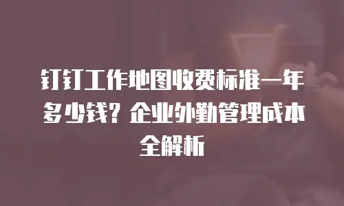 钉钉工作地图收费标准一年多少钱？企业外勤管理成本全解析