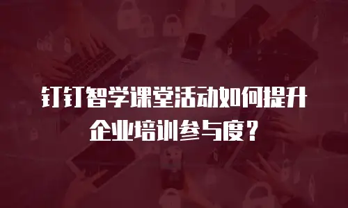 钉钉智学课堂活动如何提升企业培训参与度？