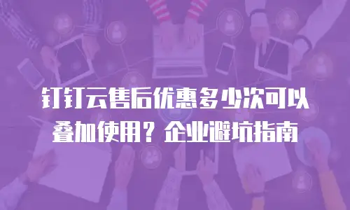 钉钉云售后优惠多少次可以叠加使用？企业避坑指南