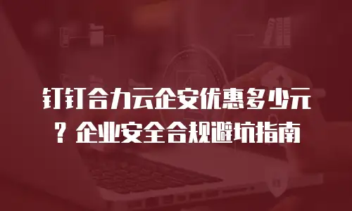 钉钉合力云企安优惠多少元？企业安全合规避坑指南