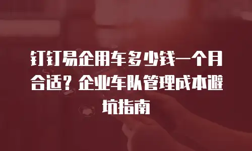 钉钉易企用车多少钱一个月合适？企业车队管理成本避坑指南