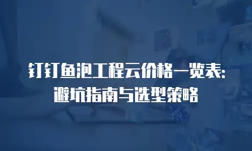 钉钉鱼泡工程云价格一览表：避坑指南与选型策略