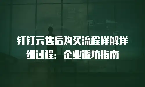 钉钉云售后购买流程详解详细过程：企业避坑指南