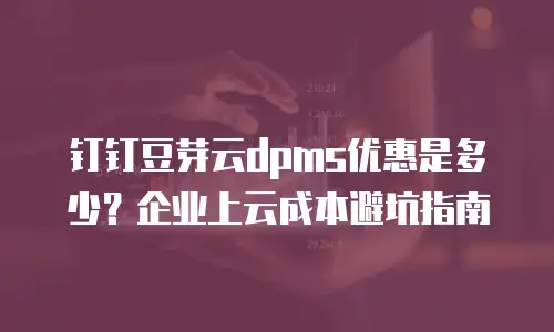 钉钉豆芽云dpms优惠是多少？企业上云成本避坑指南