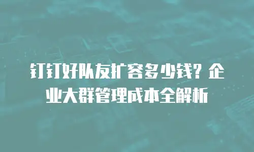 钉钉好队友扩容多少钱？企业大群管理成本全解析