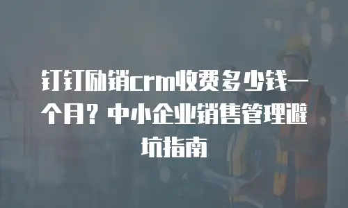 钉钉励销crm收费多少钱一个月？中小企业销售管理避坑指南