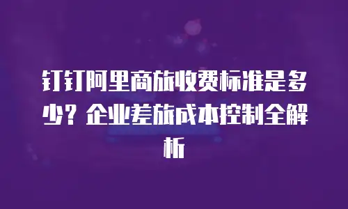 钉钉阿里商旅收费标准是多少？企业差旅成本控制全解析