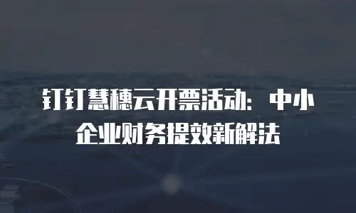 钉钉慧穗云开票活动：中小企业财务提效新解法