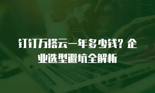 钉钉万搭云一年多少钱？企业选型避坑全解析