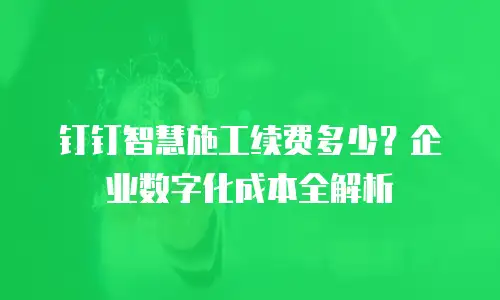 钉钉智慧施工续费多少？企业数字化成本全解析