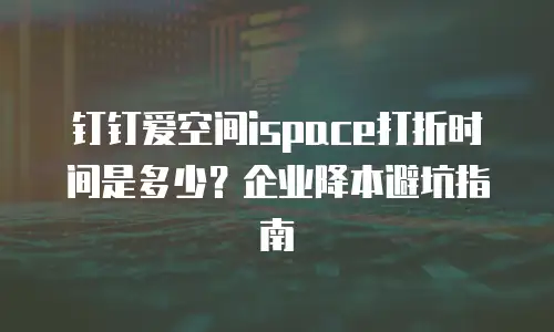 钉钉爱空间ispace打折时间是多少？企业降本避坑指南