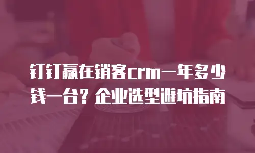 钉钉赢在销客crm一年多少钱一台？企业选型避坑指南