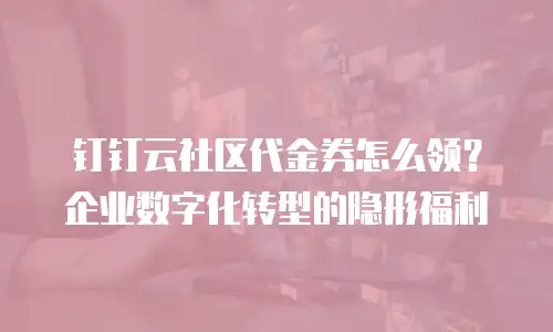 钉钉云社区代金券怎么领？企业数字化转型的隐形福利