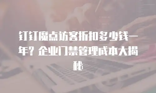 钉钉魔点访客折扣多少钱一年？企业门禁管理成本大揭秘