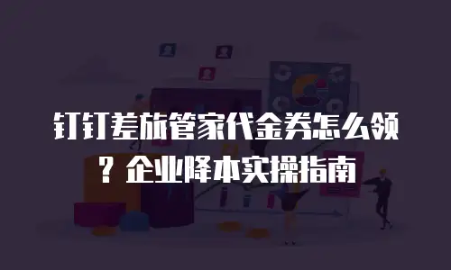 钉钉差旅管家代金券怎么领？企业降本实操指南