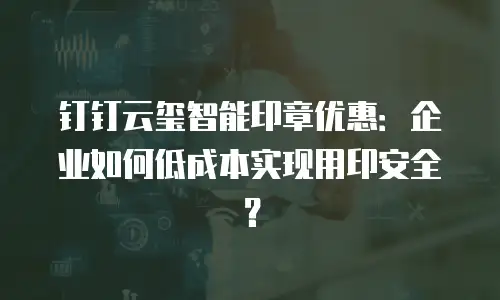 钉钉云玺智能印章优惠：企业如何低成本实现用印安全？