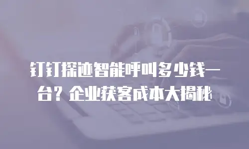 钉钉探迹智能呼叫多少钱一台？企业获客成本大揭秘