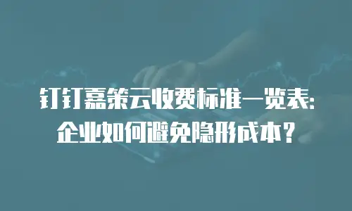 钉钉嘉策云收费标准一览表：企业如何避免隐形成本？