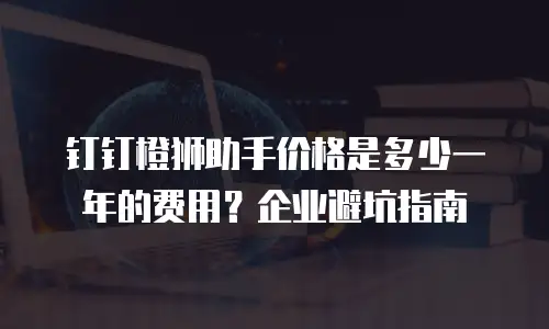 钉钉橙狮助手价格是多少一年的费用？企业避坑指南