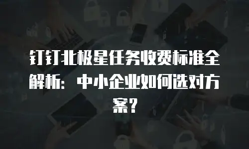 钉钉北极星任务收费标准全解析：中小企业如何选对方案？