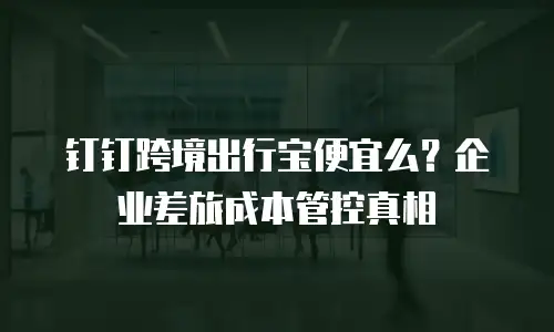 钉钉跨境出行宝便宜么？企业差旅成本管控真相