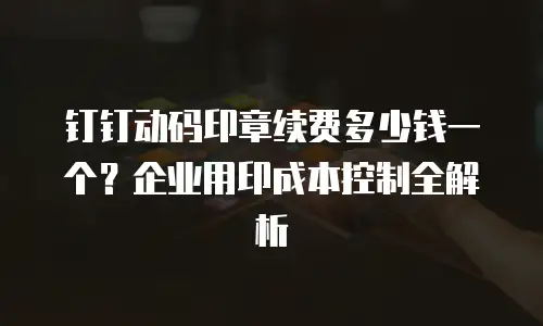 钉钉动码印章续费多少钱一个？企业用印成本控制全解析