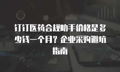 钉钉医药合规助手价格是多少钱一个月？企业采购避坑指南
