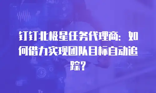 钉钉北极星任务代理商：如何借力实现团队目标自动追踪？