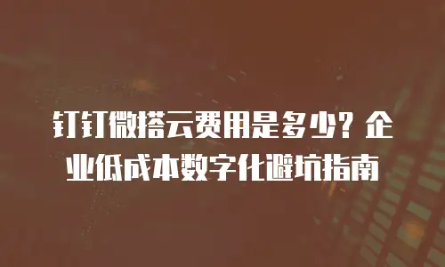 钉钉微搭云费用是多少？企业低成本数字化避坑指南