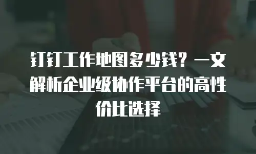 钉钉工作地图多少钱？一文解析企业级协作平台的高性价比选择