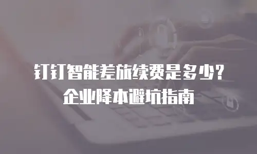 钉钉智能差旅续费是多少？企业降本避坑指南