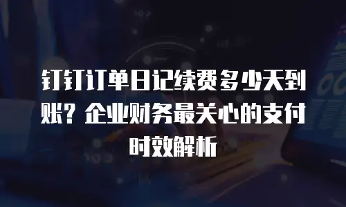 钉钉订单日记续费多少天到账？企业财务最关心的支付时效解析