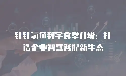 钉钉氢鱼数字食堂升级：打造企业智慧餐配新生态