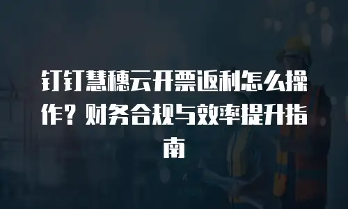 钉钉慧穗云开票返利怎么操作？财务合规与效率提升指南